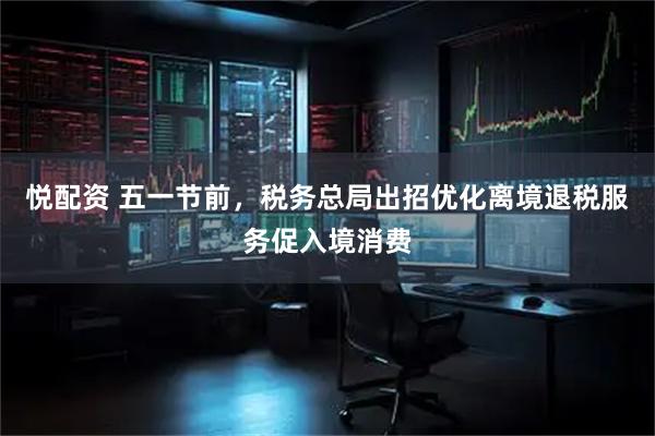 悦配资 五一节前，税务总局出招优化离境退税服务促入境消费