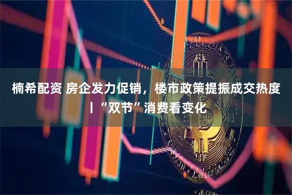 楠希配资 房企发力促销，楼市政策提振成交热度丨“双节”消费看变化