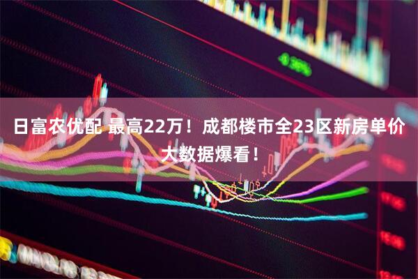 日富农优配 最高22万！成都楼市全23区新房单价大数据爆看！