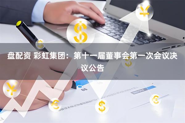 盘配资 彩虹集团：第十一届董事会第一次会议决议公告