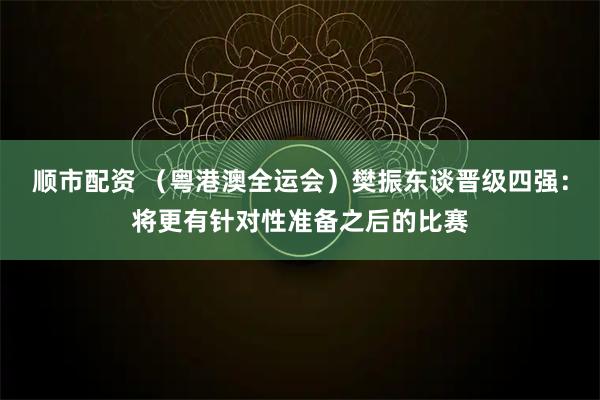 顺市配资 （粤港澳全运会）樊振东谈晋级四强：将更有针对性准备之后的比赛