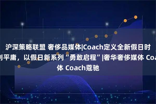 沪深策略联盟 奢侈品媒体|Coach定义全新假日时尚：告别平庸，以假日新系列“勇敢启程”|奢华奢侈媒体 Coach蔻驰