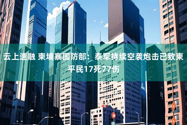 云上速融 柬埔寨国防部：泰军持续空袭炮击已致柬平民17死77伤