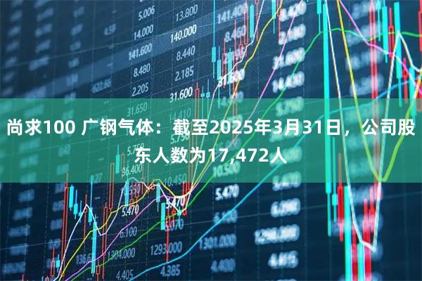 尚求100 广钢气体：截至2025年3月31日，公司股东人数为17,472人
