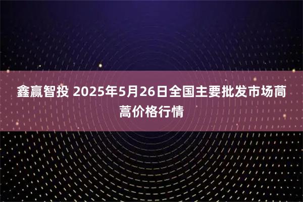 鑫赢智投 2025年5月26日全国主要批发市场茼蒿价格行情