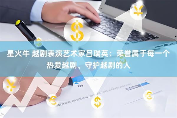 星火牛 越剧表演艺术家吕瑞英：荣誉属于每一个热爱越剧、守护越剧的人