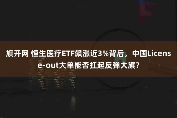 旗开网 恒生医疗ETF飙涨近3%背后，中国License-out大单能否扛起反弹大旗？