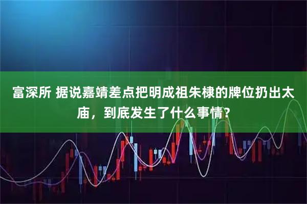 富深所 据说嘉靖差点把明成祖朱棣的牌位扔出太庙,到底发生了什么事情?