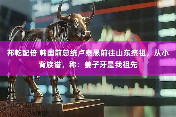 邦乾配倍 韩国前总统卢泰愚前往山东祭祖，从小背族谱，称：姜子牙是我祖先