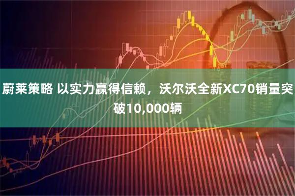 蔚莱策略 以实力赢得信赖，沃尔沃全新XC70销量突破10,000辆