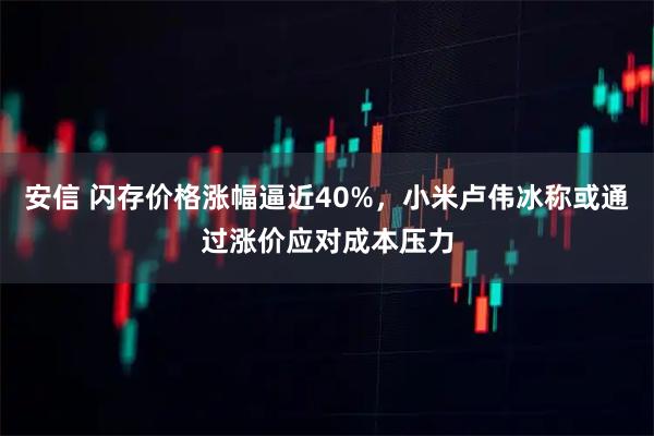 安信 闪存价格涨幅逼近40%，小米卢伟冰称或通过涨价应对成本压力