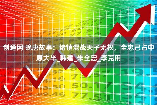 创通网 晚唐故事：诸镇混战天子无权，全忠己占中原大半_韩建_朱全忠_李克用