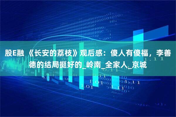 股E融 《长安的荔枝》观后感：傻人有傻福，李善德的结局挺好的_岭南_全家人_京城