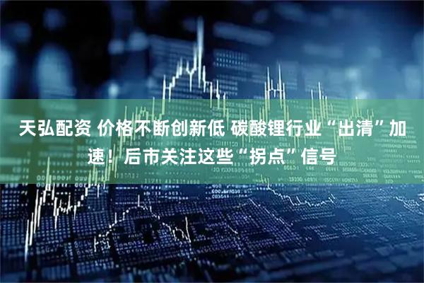 天弘配资 价格不断创新低 碳酸锂行业“出清”加速！后市关注这些“拐点”信号