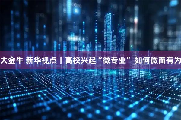 大金牛 新华视点丨高校兴起“微专业” 如何微而有为